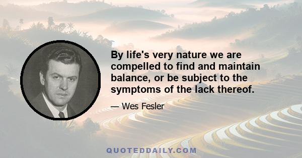 By life's very nature we are compelled to find and maintain balance, or be subject to the symptoms of the lack thereof.