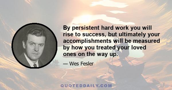 By persistent hard work you will rise to success, but ultimately your accomplishments will be measured by how you treated your loved ones on the way up.