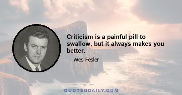 Criticism is a painful pill to swallow, but it always makes you better.