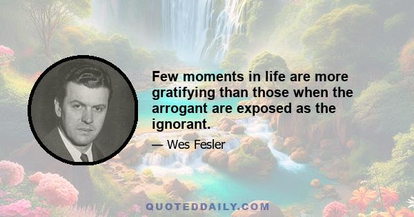 Few moments in life are more gratifying than those when the arrogant are exposed as the ignorant.