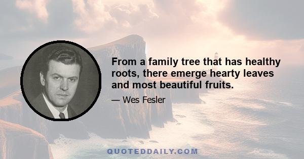 From a family tree that has healthy roots, there emerge hearty leaves and most beautiful fruits.