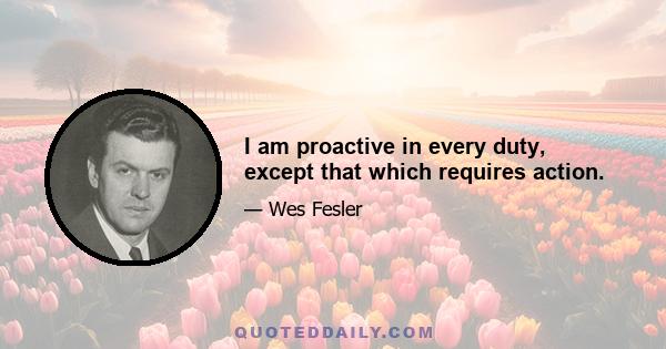 I am proactive in every duty, except that which requires action.