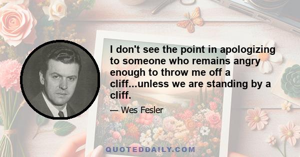 I don't see the point in apologizing to someone who remains angry enough to throw me off a cliff...unless we are standing by a cliff.