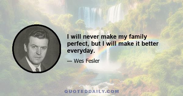 I will never make my family perfect, but I will make it better everyday.