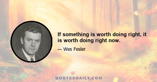 If something is worth doing right, it is worth doing right now.