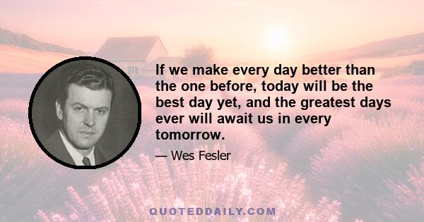 If we make every day better than the one before, today will be the best day yet, and the greatest days ever will await us in every tomorrow.