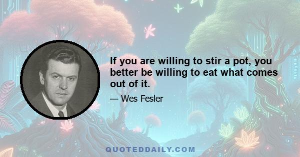 If you are willing to stir a pot, you better be willing to eat what comes out of it.