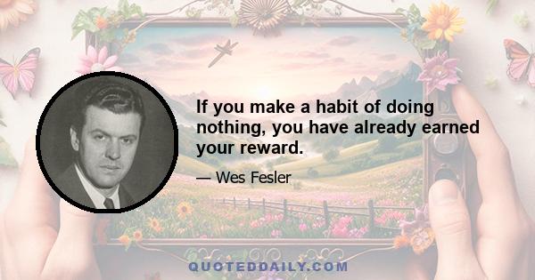 If you make a habit of doing nothing, you have already earned your reward.