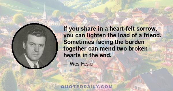 If you share in a heart-felt sorrow, you can lighten the load of a friend. Sometimes facing the burden together can mend two broken hearts in the end.