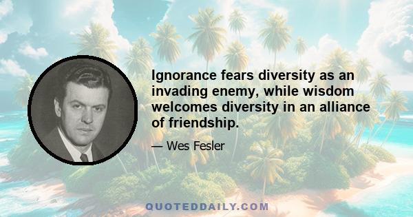 Ignorance fears diversity as an invading enemy, while wisdom welcomes diversity in an alliance of friendship.