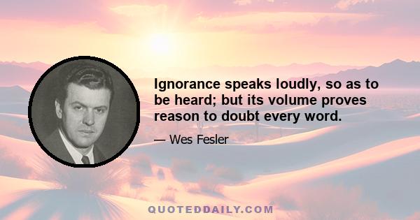 Ignorance speaks loudly, so as to be heard; but its volume proves reason to doubt every word.