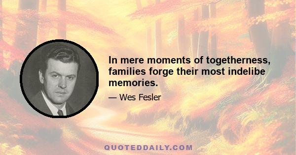 In mere moments of togetherness, families forge their most indelibe memories.