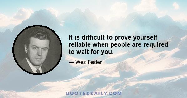 It is difficult to prove yourself reliable when people are required to wait for you.