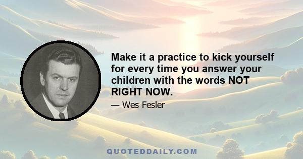 Make it a practice to kick yourself for every time you answer your children with the words NOT RIGHT NOW.