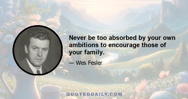 Never be too absorbed by your own ambitions to encourage those of your family.