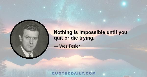 Nothing is impossible until you quit or die trying.