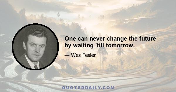 One can never change the future by waiting 'till tomorrow.