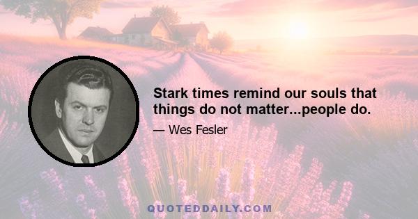 Stark times remind our souls that things do not matter...people do.