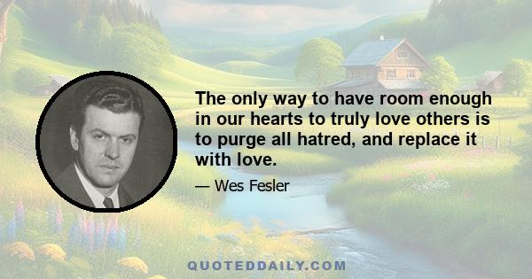 The only way to have room enough in our hearts to truly love others is to purge all hatred, and replace it with love.