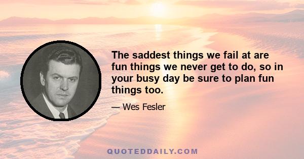 The saddest things we fail at are fun things we never get to do, so in your busy day be sure to plan fun things too.