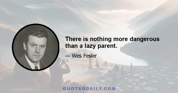 There is nothing more dangerous than a lazy parent.