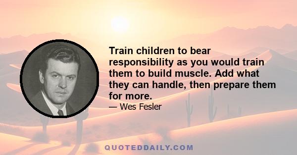 Train children to bear responsibility as you would train them to build muscle. Add what they can handle, then prepare them for more.