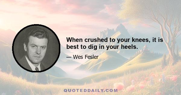 When crushed to your knees, it is best to dig in your heels.