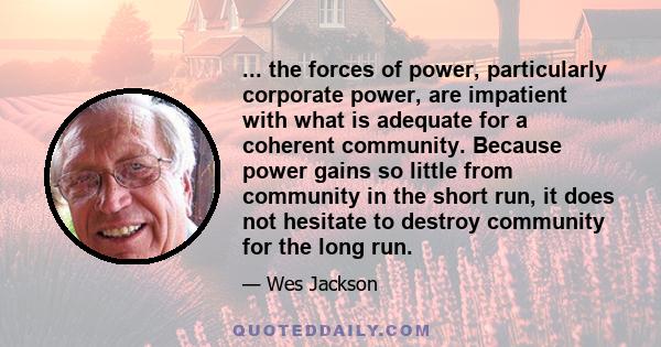 ... the forces of power, particularly corporate power, are impatient with what is adequate for a coherent community. Because power gains so little from community in the short run, it does not hesitate to destroy