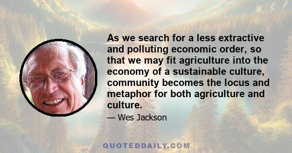 As we search for a less extractive and polluting economic order, so that we may fit agriculture into the economy of a sustainable culture, community becomes the locus and metaphor for both agriculture and culture.