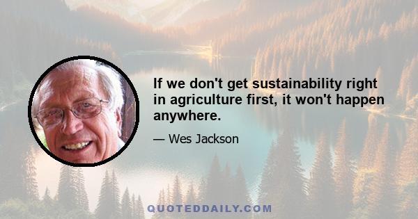 If we don't get sustainability right in agriculture first, it won't happen anywhere.