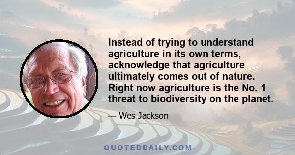 Instead of trying to understand agriculture in its own terms, acknowledge that agriculture ultimately comes out of nature. Right now agriculture is the No. 1 threat to biodiversity on the planet.