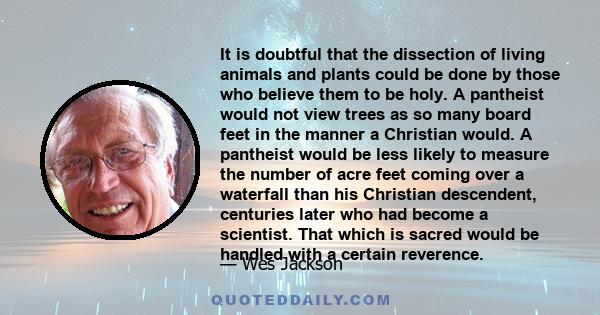 It is doubtful that the dissection of living animals and plants could be done by those who believe them to be holy. A pantheist would not view trees as so many board feet in the manner a Christian would. A pantheist