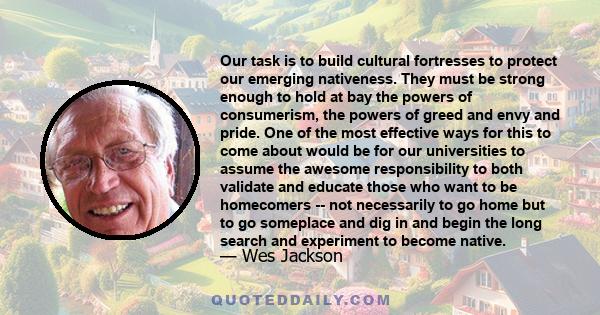 Our task is to build cultural fortresses to protect our emerging nativeness. They must be strong enough to hold at bay the powers of consumerism, the powers of greed and envy and pride. One of the most effective ways