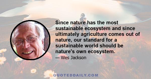 Since nature has the most sustainable ecosystem and since ultimately agriculture comes out of nature, our standard for a sustainable world should be nature's own ecosystem.