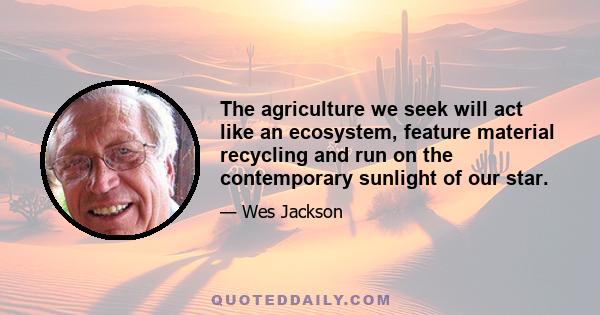 The agriculture we seek will act like an ecosystem, feature material recycling and run on the contemporary sunlight of our star.