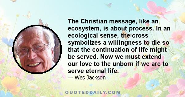 The Christian message, like an ecosystem, is about process. In an ecological sense, the cross symbolizes a willingness to die so that the continuation of life might be served. Now we must extend our love to the unborn