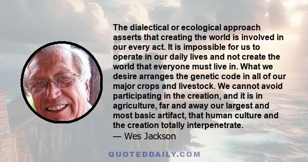 The dialectical or ecological approach asserts that creating the world is involved in our every act. It is impossible for us to operate in our daily lives and not create the world that everyone must live in. What we