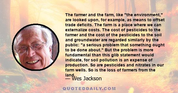 The farmer and the farm, like the environment, are looked upon, for example, as means to offset trade deficits. The farm is a place where we can externalize costs. The cost of pesticides to the farmer and the cost of