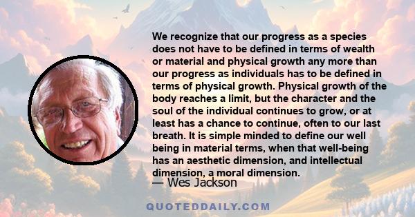 We recognize that our progress as a species does not have to be defined in terms of wealth or material and physical growth any more than our progress as individuals has to be defined in terms of physical growth.