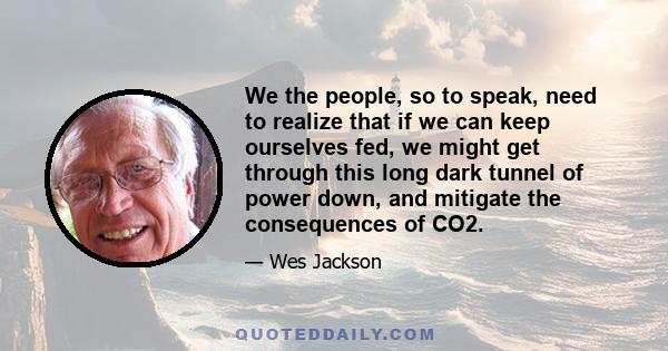 We the people, so to speak, need to realize that if we can keep ourselves fed, we might get through this long dark tunnel of power down, and mitigate the consequences of CO2.