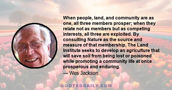 When people, land, and community are as one, all three members prosper; when they relate not as members but as competing interests, all three are exploited. By consulting Nature as the source and measure of that