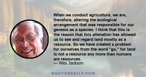 When we conduct agriculture, we are, therefore, altering the ecological arrangement that was responsible for our genesis as a species. I think that this is the reason that this alienation has allowed us to see and