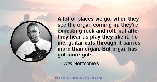 A lot of places we go, when they see the organ coming in, they're expecting rock and roll, but after they hear us play they like it. To me, guitar cuts through-it carries more than organ. But organ has got more guts.