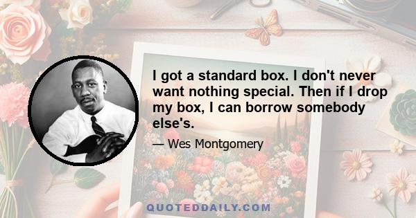 I got a standard box. I don't never want nothing special. Then if I drop my box, I can borrow somebody else's.