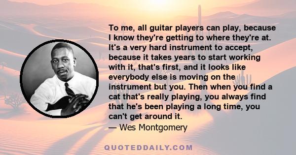 To me, all guitar players can play, because I know they're getting to where they're at. It's a very hard instrument to accept, because it takes years to start working with it, that's first, and it looks like everybody