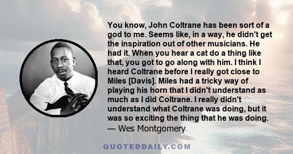 You know, John Coltrane has been sort of a god to me. Seems like, in a way, he didn't get the inspiration out of other musicians. He had it. When you hear a cat do a thing like that, you got to go along with him. I