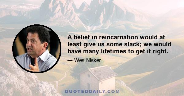 A belief in reincarnation would at least give us some slack; we would have many lifetimes to get it right.