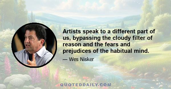 Artists speak to a different part of us, bypassing the cloudy filter of reason and the fears and prejudices of the habitual mind.