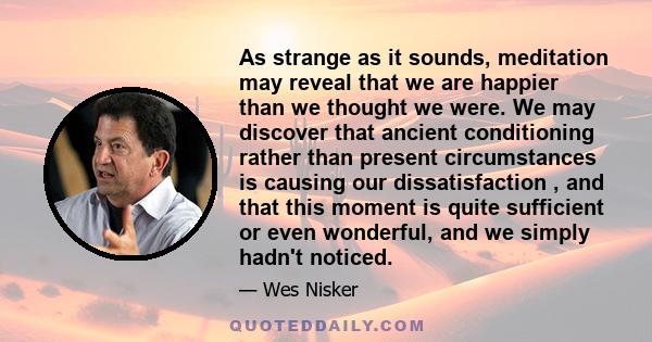 As strange as it sounds, meditation may reveal that we are happier than we thought we were. We may discover that ancient conditioning rather than present circumstances is causing our dissatisfaction , and that this