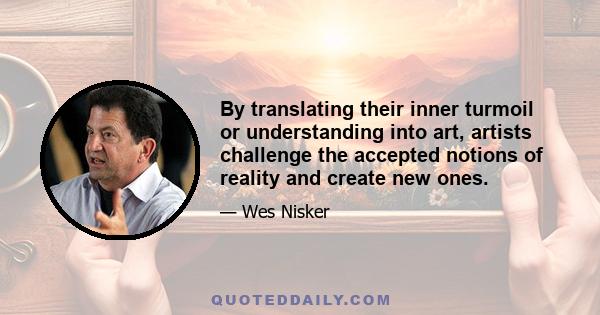 By translating their inner turmoil or understanding into art, artists challenge the accepted notions of reality and create new ones.